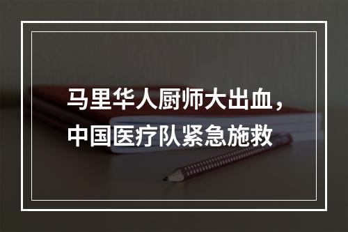 马里华人厨师大出血，中国医疗队紧急施救