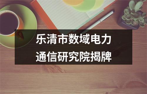 乐清市数域电力通信研究院揭牌