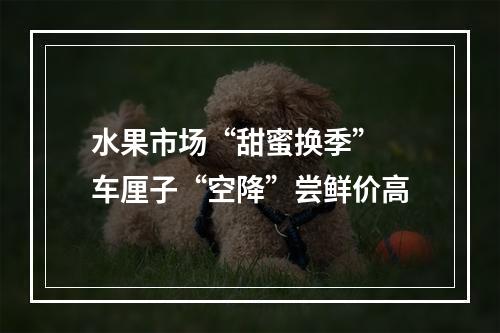 水果市场“甜蜜换季” 车厘子“空降”尝鲜价高