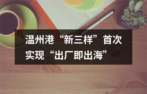 温州港“新三样”首次实现“出厂即出海”