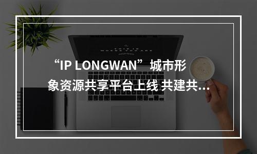 “IP LONGWAN”城市形象资源共享平台上线 共建共享赋能区域发展