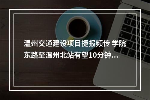 温州交通建设项目捷报频传 学院东路至温州北站有望10分钟到达