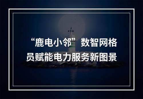“鹿电小邻”数智网格员赋能电力服务新图景