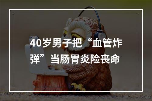 40岁男子把“血管炸弹”当肠胃炎险丧命