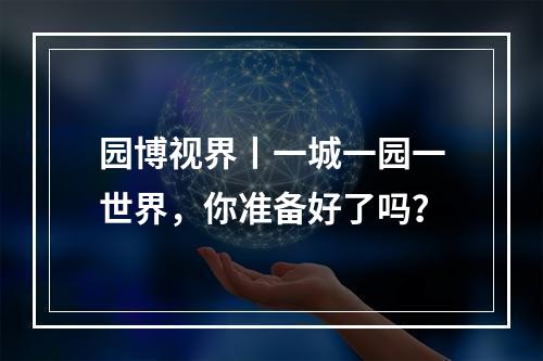 园博视界丨一城一园一世界，你准备好了吗？