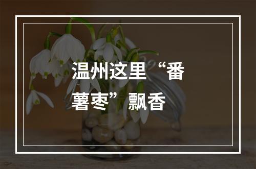 温州这里“番薯枣”飘香