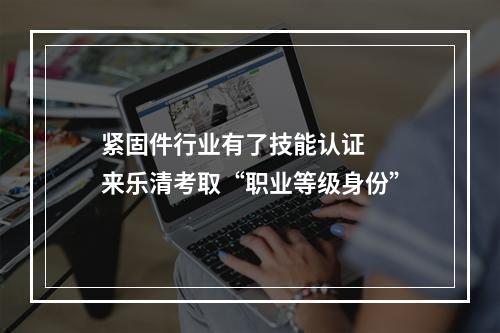 紧固件行业有了技能认证  来乐清考取“职业等级身份”