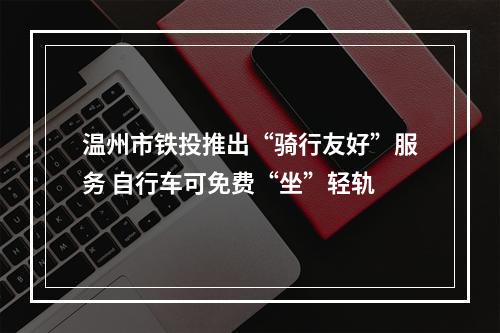 温州市铁投推出“骑行友好”服务 自行车可免费“坐”轻轨