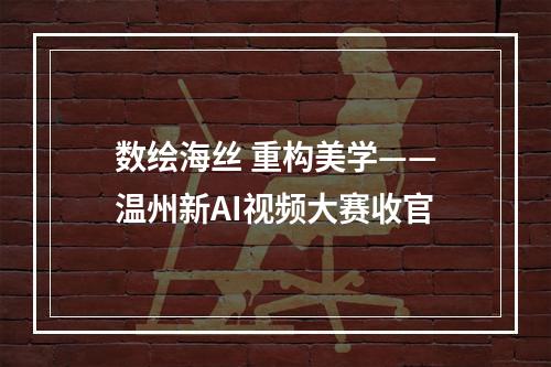 数绘海丝 重构美学——温州新AI视频大赛收官