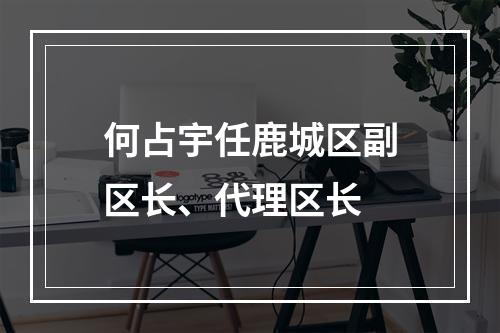 何占宇任鹿城区副区长、代理区长