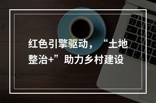 红色引擎驱动，“土地整治+”助力乡村建设