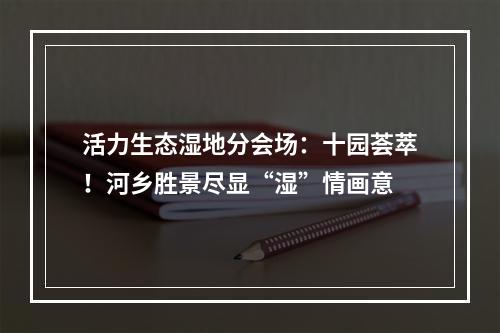 活力生态湿地分会场：十园荟萃！河乡胜景尽显“湿”情画意