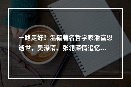 一路走好！温籍著名哲学家潘富恩逝世，吴涤清、张翎深情追忆……