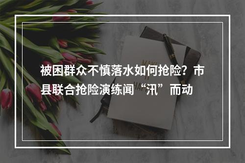 被困群众不慎落水如何抢险？市县联合抢险演练闻“汛”而动