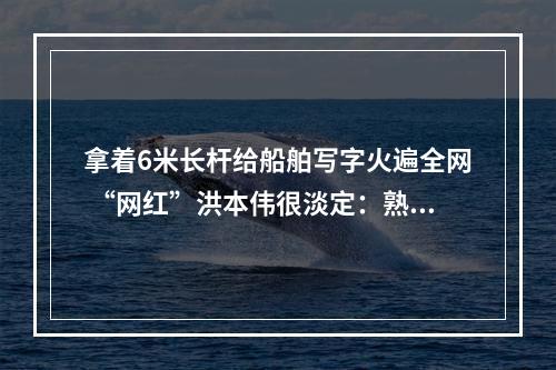 拿着6米长杆给船舶写字火遍全网 “网红”洪本伟很淡定：熟能生巧而已