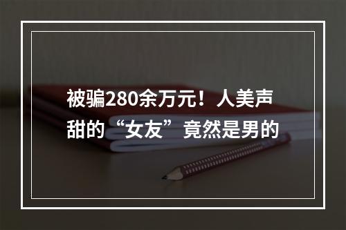 被骗280余万元！人美声甜的“女友”竟然是男的
