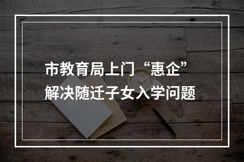 市教育局上门“惠企” 解决随迁子女入学问题