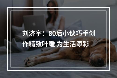 刘济宇：80后小伙巧手创作精致叶雕 为生活添彩