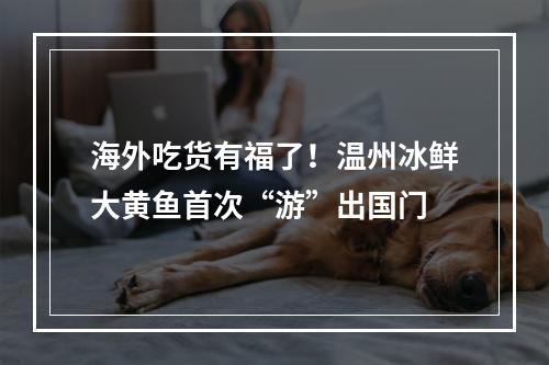 海外吃货有福了！温州冰鲜大黄鱼首次“游”出国门