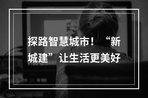 探路智慧城市！“新城建”让生活更美好