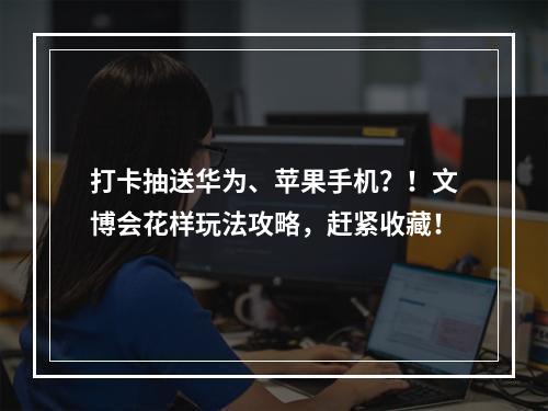 打卡抽送华为、苹果手机？！文博会花样玩法攻略，赶紧收藏！