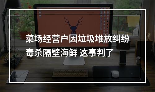 菜场经营户因垃圾堆放纠纷毒杀隔壁海鲜 这事判了