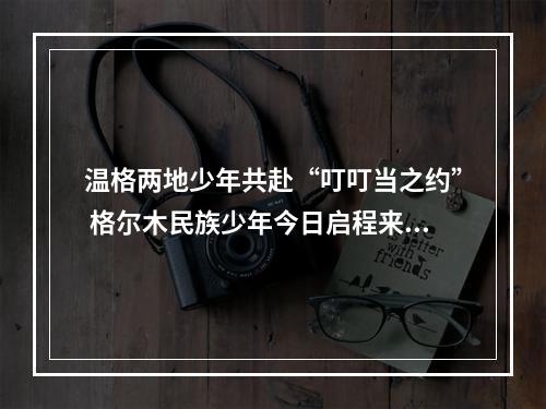 温格两地少年共赴“叮叮当之约” 格尔木民族少年今日启程来温