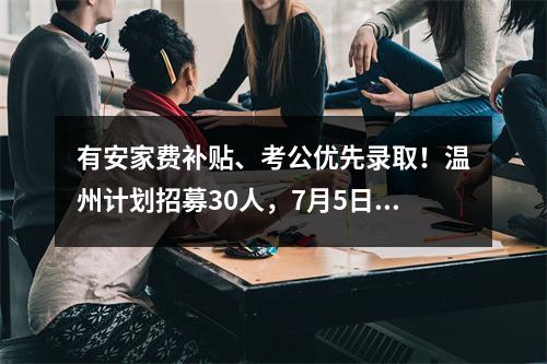 有安家费补贴、考公优先录取！温州计划招募30人，7月5日起报名