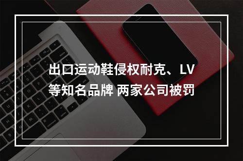 出口运动鞋侵权耐克、LV等知名品牌 两家公司被罚