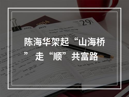 陈海华架起“山海桥” 走“顺”共富路