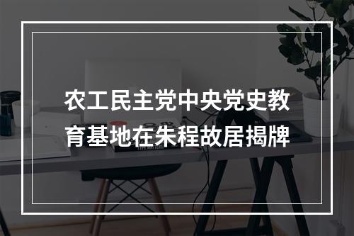 农工民主党中央党史教育基地在朱程故居揭牌