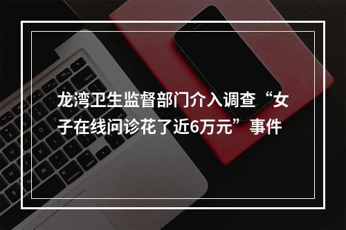 龙湾卫生监督部门介入调查“女子在线问诊花了近6万元”事件