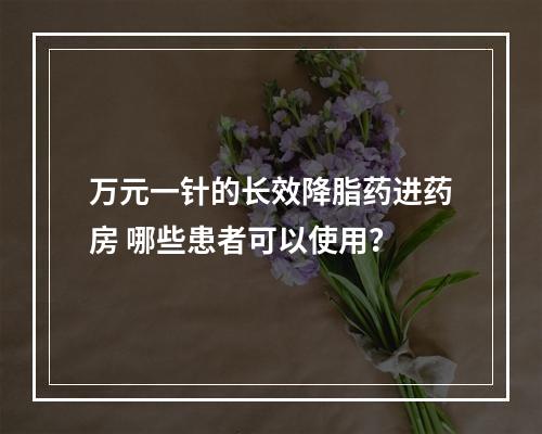万元一针的长效降脂药进药房 哪些患者可以使用？