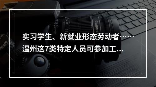 实习学生、新就业形态劳动者……温州这7类特定人员可参加工伤保险