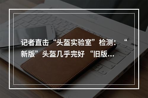 记者直击“头盔实验室”检测：“新版”头盔几乎完好 “旧版”损坏严重