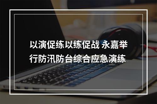 以演促练以练促战 永嘉举行防汛防台综合应急演练