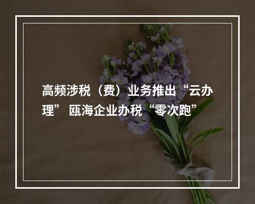 高频涉税（费）业务推出“云办理” 瓯海企业办税“零次跑”