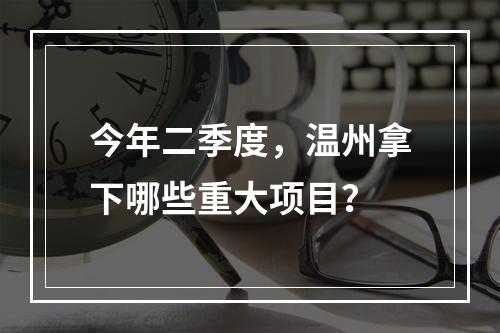 今年二季度，温州拿下哪些重大项目？