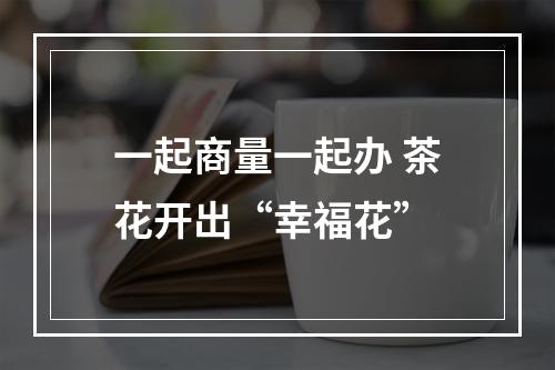 一起商量一起办 茶花开出“幸福花”