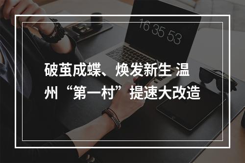 破茧成蝶、焕发新生 温州“第一村”提速大改造