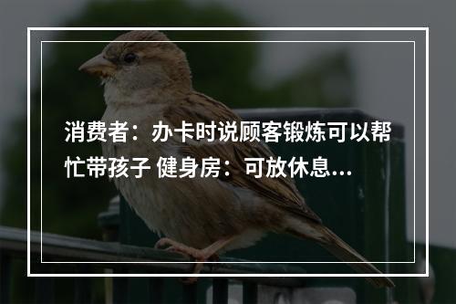 消费者：办卡时说顾客锻炼可以帮忙带孩子 健身房：可放休息区但无法全程一对一照看