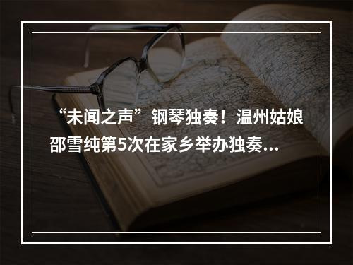 “未闻之声”钢琴独奏！温州姑娘邵雪纯第5次在家乡举办独奏音乐会
