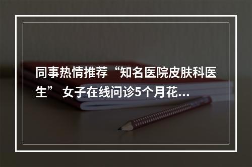同事热情推荐“知名医院皮肤科医生” 女子在线问诊5个月花了近6万元