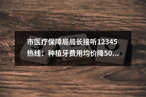 市医疗保障局局长接听12345热线：种植牙费用均价降5000元 人工关节均价降至7000元