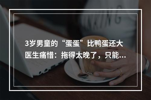 3岁男童的“蛋蛋”比鸭蛋还大 医生痛惜：拖得太晚了，只能切除