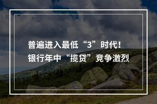普遍进入最低“3”时代！银行年中“揽贷”竞争激烈