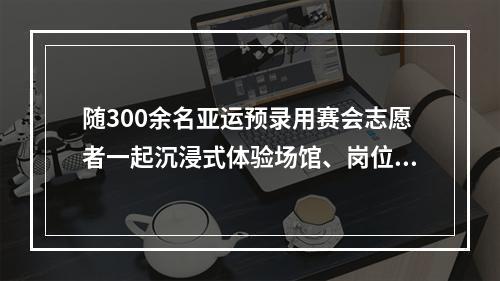 随300余名亚运预录用赛会志愿者一起沉浸式体验场馆、岗位培训