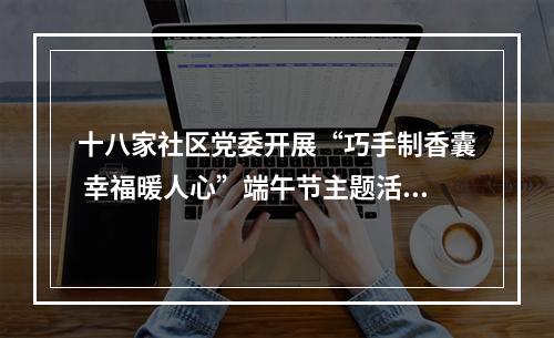 十八家社区党委开展“巧手制香囊 幸福暖人心”端午节主题活动