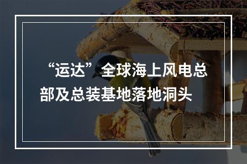 “运达”全球海上风电总部及总装基地落地洞头