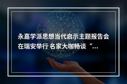 永嘉学派思想当代启示主题报告会在瑞安举行 名家大咖畅谈“永嘉实学”